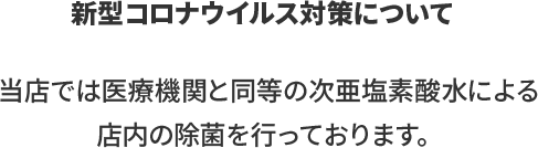 当店では医療機関と同等の次亜塩素酸水による店内の除菌を行っております。